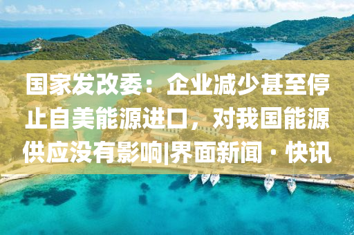 国家发改委：企业减少甚至停止自美能源进口，对我国能源供应没有影响|界面新闻 · 快讯
