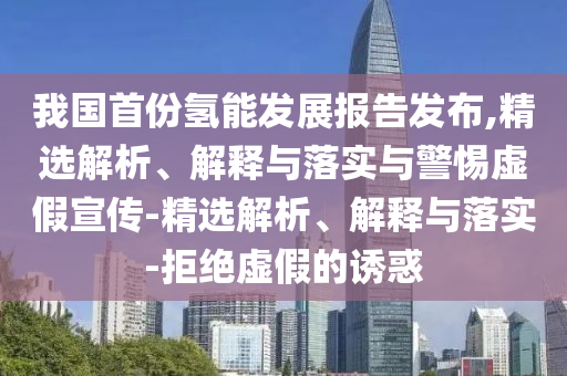 我國首份氫能發(fā)展報告發(fā)布,精選解析、解釋與落實(shí)與警惕虛假宣傳-精選解析、解釋與落實(shí)-拒絕虛假的誘惑