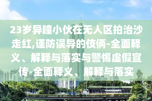 23歲異瞳小伙在無人區(qū)拍治沙走紅,謹(jǐn)防誤導(dǎo)的伎倆-全面釋義、解釋與落實與警惕虛假宣傳-全面釋義、解釋與落實