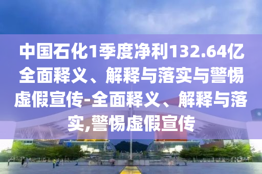 中國石化1季度凈利132.64億全面釋義、解釋與落實(shí)與警惕虛假宣傳-全面釋義、解釋與落實(shí),警惕虛假宣傳