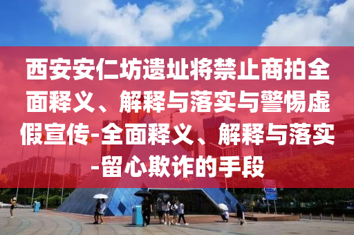 西安安仁坊遗址将禁止商拍全面释义、解释与落实与警惕虚假宣传-全面释义、解释与落实-留心欺诈的手段