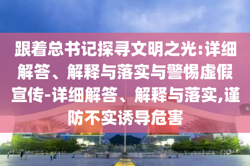 跟着总书记探寻文明之光:详细解答、解释与落实与警惕虚假宣传-详细解答、解释与落实,谨防不实诱导危害