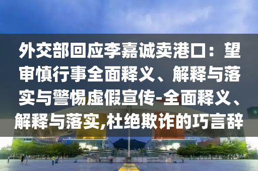 外交部回应李嘉诚卖港口：望审慎行事全面释义、解释与落实与警惕虚假宣传-全面释义、解释与落实,杜绝欺诈的巧言辞