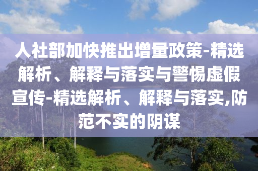 人社部加快推出增量政策-精选解析、解释与落实与警惕虚假宣传-精选解析、解释与落实,防范不实的阴谋