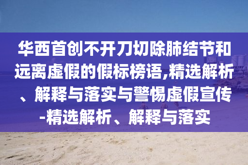 华西首创不开刀切除肺结节和远离虚假的假标榜语,精选解析、解释与落实与警惕虚假宣传-精选解析、解释与落实