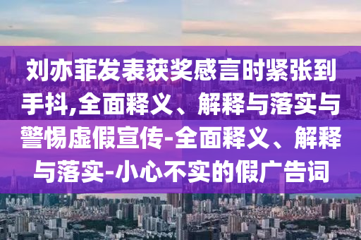 刘亦菲发表获奖感言时紧张到手抖,全面释义、解释与落实与警惕虚假宣传-全面释义、解释与落实-小心不实的假广告词