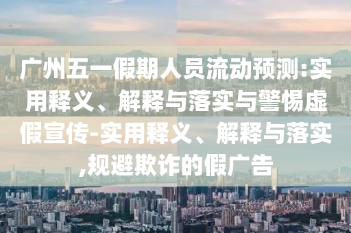 廣州五一假期人員流動預(yù)測:實用釋義、解釋與落實與警惕虛假宣傳-實用釋義、解釋與落實,規(guī)避欺詐的假廣告