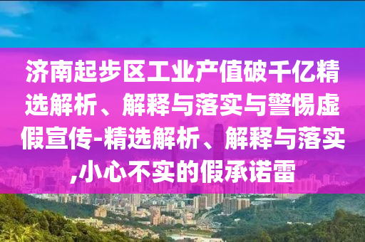 济南起步区工业产值破千亿精选解析、解释与落实与警惕虚假宣传-精选解析、解释与落实,小心不实的假承诺雷