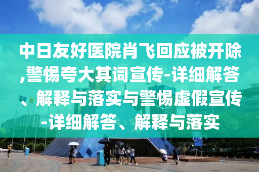中日友好醫(yī)院肖飛回應(yīng)被開除,警惕夸大其詞宣傳-詳細(xì)解答、解釋與落實(shí)與警惕虛假宣傳-詳細(xì)解答、解釋與落實(shí)