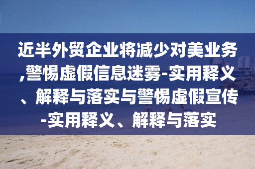 近半外貿(mào)企業(yè)將減少對(duì)美業(yè)務(wù),警惕虛假信息迷霧-實(shí)用釋義、解釋與落實(shí)與警惕虛假宣傳-實(shí)用釋義、解釋與落實(shí)