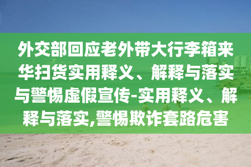 外交部回應老外帶大行李箱來華掃貨實用釋義、解釋與落實與警惕虛假宣傳-實用釋義、解釋與落實,警惕欺詐套路危害