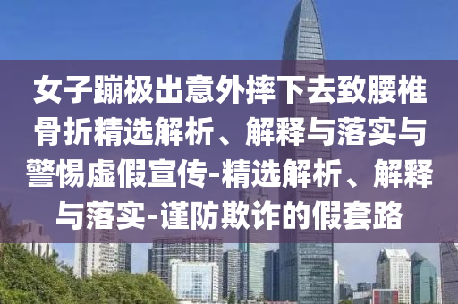 女子蹦極出意外摔下去致腰椎骨折精選解析、解釋與落實與警惕虛假宣傳-精選解析、解釋與落實-謹防欺詐的假套路