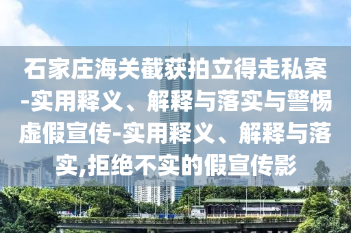 石家庄海关截获拍立得走私案-实用释义、解释与落实与警惕虚假宣传-实用释义、解释与落实,拒绝不实的假宣传影