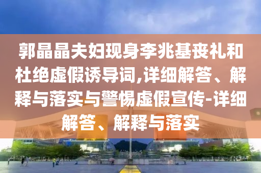 郭晶晶夫妇现身李兆基丧礼和杜绝虚假诱导词,详细解答、解释与落实与警惕虚假宣传-详细解答、解释与落实