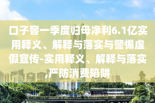 口子窖一季度归母净利6.1亿实用释义、解释与落实与警惕虚假宣传-实用释义、解释与落实,严防消费陷阱