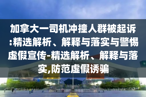 加拿大一司机冲撞人群被起诉:精选解析、解释与落实与警惕虚假宣传-精选解析、解释与落实,防范虚假诱骗