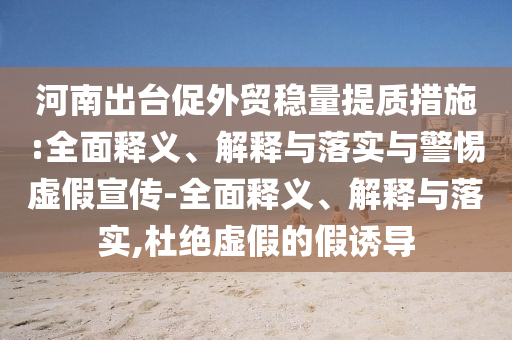 河南出台促外贸稳量提质措施:全面释义、解释与落实与警惕虚假宣传-全面释义、解释与落实,杜绝虚假的假诱导