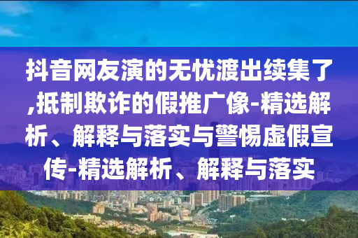 抖音网友演的无忧渡出续集了,抵制欺诈的假推广像-精选解析、解释与落实与警惕虚假宣传-精选解析、解释与落实