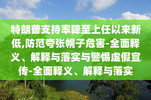 特朗普支持率降至上任以来新低,防范夸张幌子危害-全面释义、解释与落实与警惕虚假宣传-全面释义、解释与落实