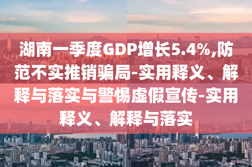 湖南一季度GDP增长5.4%,防范不实推销骗局-实用释义、解释与落实与警惕虚假宣传-实用释义、解释与落实