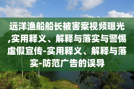 远洋渔船船长被害案视频曝光,实用释义、解释与落实与警惕虚假宣传-实用释义、解释与落实-防范广告的误导