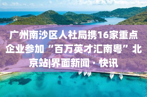廣州南沙區(qū)人社局攜16家重點企業(yè)參加“百萬英才匯南粵”北京站|界面新聞 · 快訊