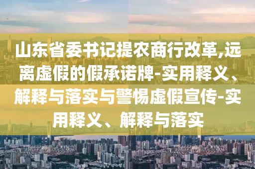 山東省委書記提農(nóng)商行改革,遠(yuǎn)離虛假的假承諾牌-實(shí)用釋義、解釋與落實(shí)與警惕虛假宣傳-實(shí)用釋義、解釋與落實(shí)