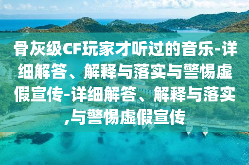 骨灰级CF玩家才听过的音乐-详细解答、解释与落实与警惕虚假宣传-详细解答、解释与落实,与警惕虚假宣传