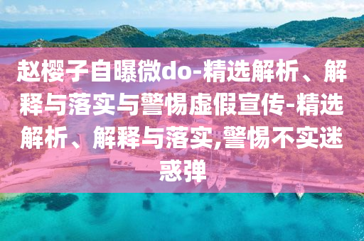 趙櫻子自曝微do-精選解析、解釋與落實與警惕虛假宣傳-精選解析、解釋與落實,警惕不實迷惑彈