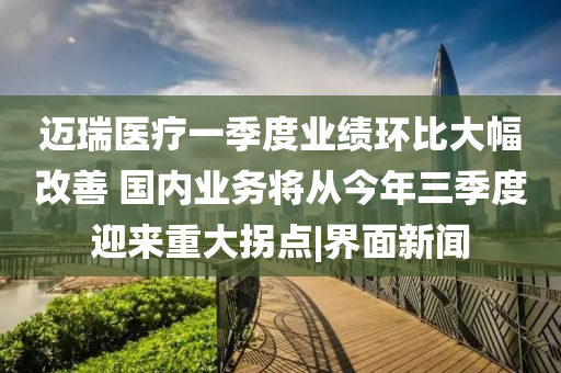 迈瑞医疗一季度业绩环比大幅改善 国内业务将从今年三季度迎来重大拐点|界面新闻