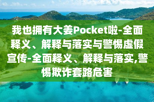 我也擁有大姜Pocket啦-全面釋義、解釋與落實(shí)與警惕虛假宣傳-全面釋義、解釋與落實(shí),警惕欺詐套路危害