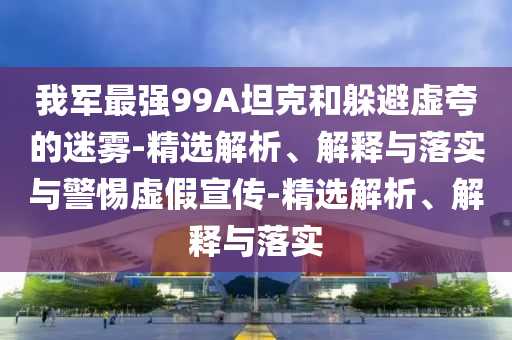 我军最强99A坦克和躲避虚夸的迷雾-精选解析、解释与落实与警惕虚假宣传-精选解析、解释与落实