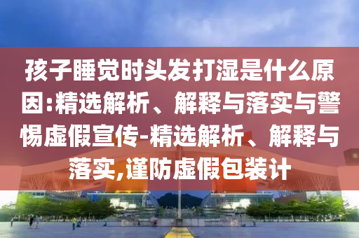 孩子睡觉时头发打湿是什么原因:精选解析、解释与落实与警惕虚假宣传-精选解析、解释与落实,谨防虚假包装计