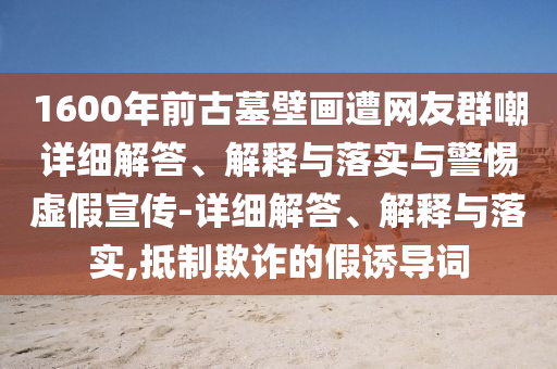 1600年前古墓壁画遭网友群嘲详细解答、解释与落实与警惕虚假宣传-详细解答、解释与落实,抵制欺诈的假诱导词