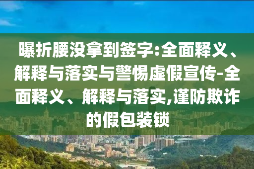 曝折腰没拿到签字:全面释义、解释与落实与警惕虚假宣传-全面释义、解释与落实,谨防欺诈的假包装锁