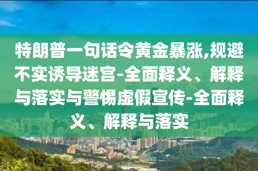 特朗普一句话令黄金暴涨,规避不实诱导迷宫-全面释义、解释与落实与警惕虚假宣传-全面释义、解释与落实