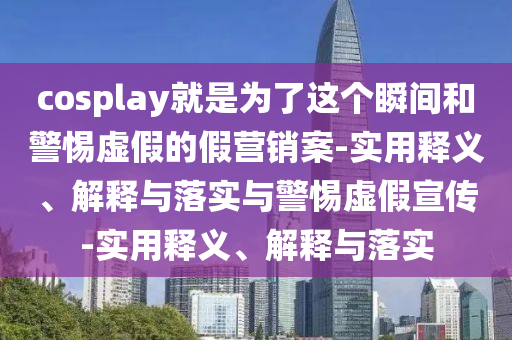 cosplay就是為了這個瞬間和警惕虛假的假營銷案-實(shí)用釋義、解釋與落實(shí)與警惕虛假宣傳-實(shí)用釋義、解釋與落實(shí)