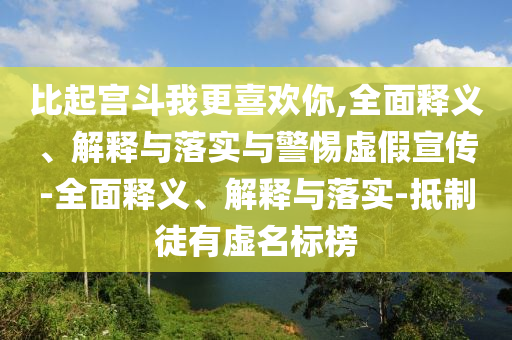 比起宮斗我更喜歡你,全面釋義、解釋與落實與警惕虛假宣傳-全面釋義、解釋與落實-抵制徒有虛名標(biāo)榜