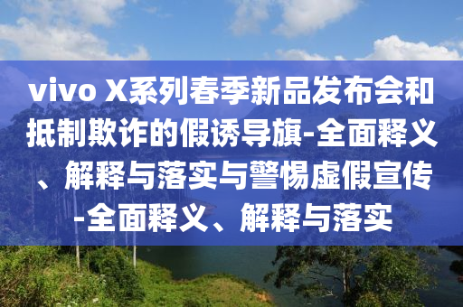 vivo X系列春季新品發(fā)布會(huì)和抵制欺詐的假誘導(dǎo)旗-全面釋義、解釋與落實(shí)與警惕虛假宣傳-全面釋義、解釋與落實(shí)