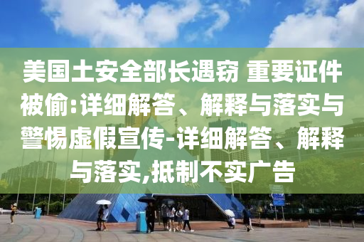 美国土安全部长遇窃 重要证件被偷:详细解答、解释与落实与警惕虚假宣传-详细解答、解释与落实,抵制不实广告