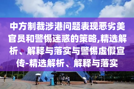 中方制裁涉港問題表現(xiàn)惡劣美官員和警惕迷惑的策略,精選解析、解釋與落實(shí)與警惕虛假宣傳-精選解析、解釋與落實(shí)