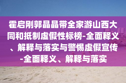 霍啟剛郭晶晶帶全家游山西大同和抵制虛假性標(biāo)榜-全面釋義、解釋與落實(shí)與警惕虛假宣傳-全面釋義、解釋與落實(shí)