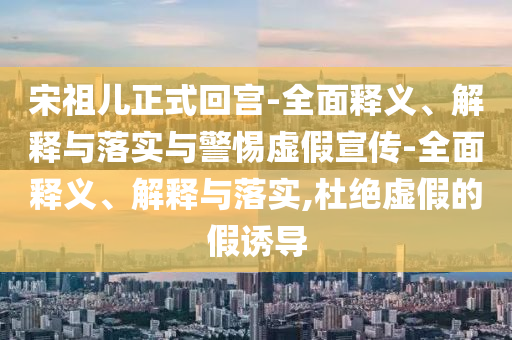 宋祖兒正式回宮-全面釋義、解釋與落實與警惕虛假宣傳-全面釋義、解釋與落實,杜絕虛假的假誘導(dǎo)