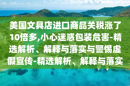 美國文具店進口商品關(guān)稅漲了10倍多,小心迷惑包裝危害-精選解析、解釋與落實與警惕虛假宣傳-精選解析、解釋與落實