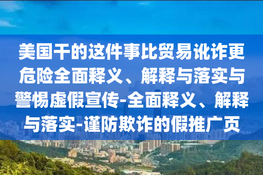 美國干的這件事比貿(mào)易訛詐更危險全面釋義、解釋與落實與警惕虛假宣傳-全面釋義、解釋與落實-謹(jǐn)防欺詐的假推廣頁