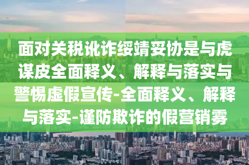 面對(duì)關(guān)稅訛詐綏靖妥協(xié)是與虎謀皮全面釋義、解釋與落實(shí)與警惕虛假宣傳-全面釋義、解釋與落實(shí)-謹(jǐn)防欺詐的假營(yíng)銷(xiāo)霧