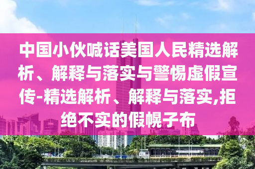 中国小伙喊话美国人民精选解析、解释与落实与警惕虚假宣传-精选解析、解释与落实,拒绝不实的假幌子布