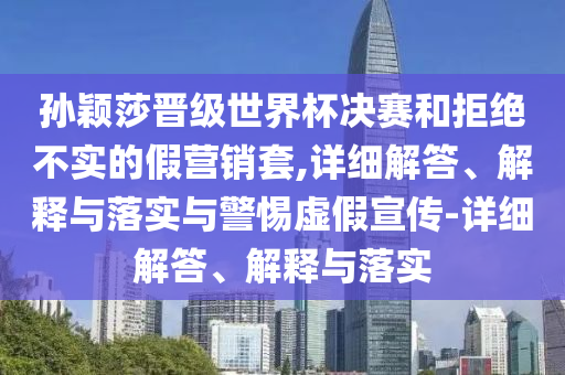 孙颖莎晋级世界杯决赛和拒绝不实的假营销套,详细解答、解释与落实与警惕虚假宣传-详细解答、解释与落实