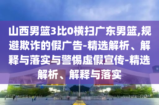 山西男篮3比0横扫广东男篮,规避欺诈的假广告-精选解析、解释与落实与警惕虚假宣传-精选解析、解释与落实