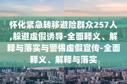 怀化紧急转移避险群众257人,躲避虚假诱导-全面释义、解释与落实与警惕虚假宣传-全面释义、解释与落实